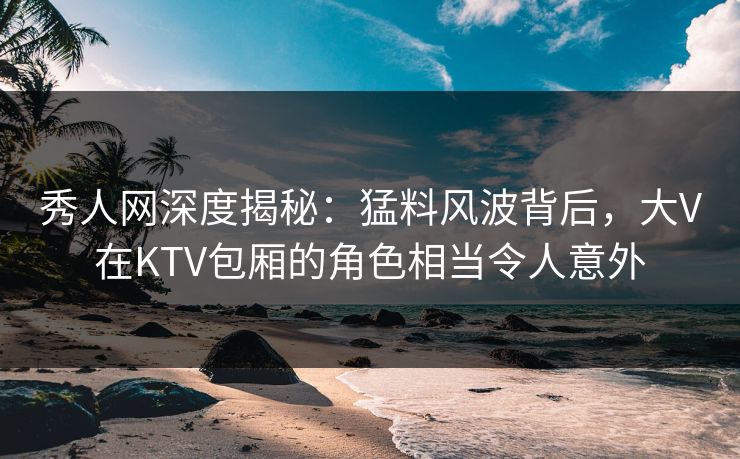 秀人网深度揭秘:猛料风波背后,大V在KTV包厢的角色相当令人意外 秀人网深度揭秘:猛料风波背后,大V在KTV包厢的角色相当令人意外