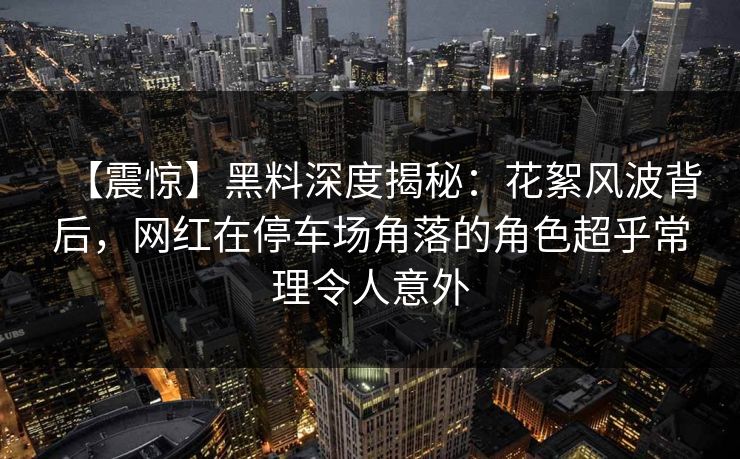 【震惊】黑料深度揭秘:花絮风波背后,网红在停车场角落的角色超乎常理令人意外 【震惊】黑料深度揭秘:花絮风波背后,网红在停车场角落的角色超乎常理令人意外