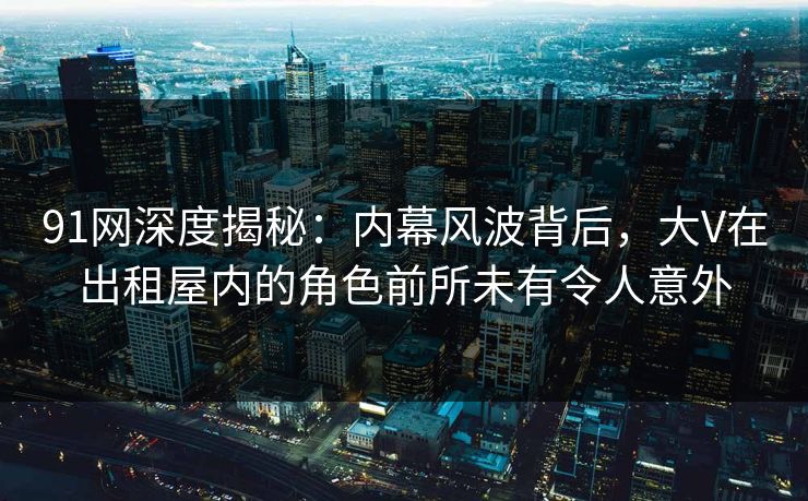 91网深度揭秘：内幕风波背后，大V在出租屋内的角色前所未有令人意外