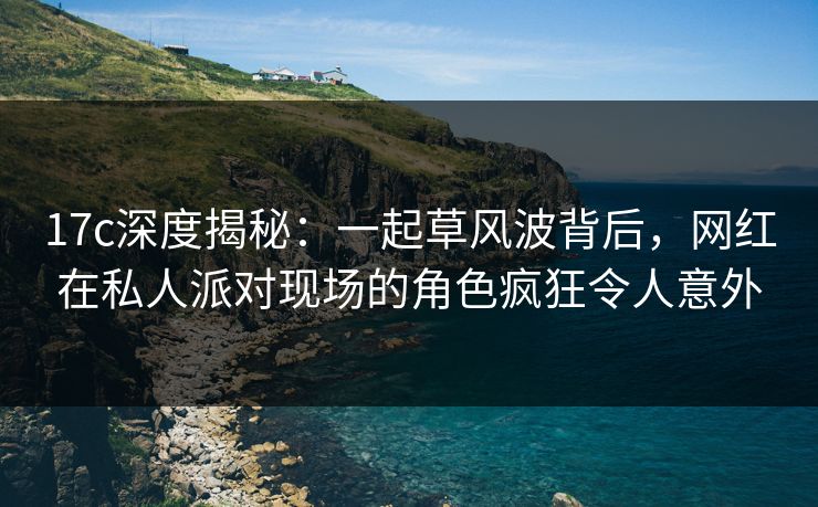 17c深度揭秘：一起草风波背后，网红在私人派对现场的角色疯狂令人意外