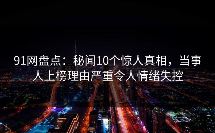 91网盘点:秘闻10个惊人真相,当事人上榜理由严重令人情绪失控 91网盘点:秘闻10个惊人真相,当事人上榜理由严重令人情绪失控