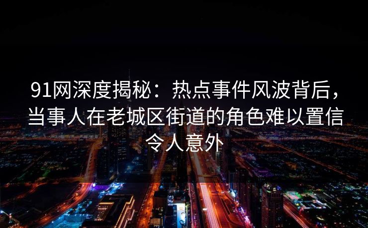 91网深度揭秘：热点事件风波背后，当事人在老城区街道的角色难以置信令人意外