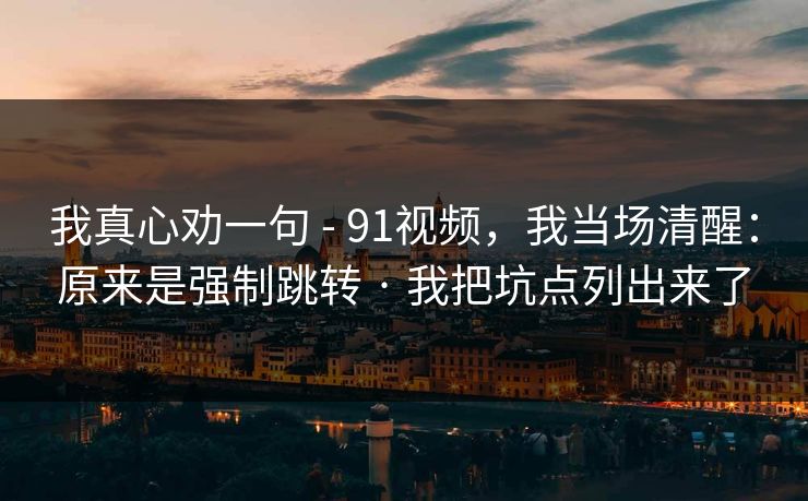 我真心劝一句 - 91视频,我当场清醒:原来是强制跳转 · 我把坑点列出来了 我真心劝一句 - 91视频,我当场清醒:原来是强制跳转 · 我把坑点列出来了