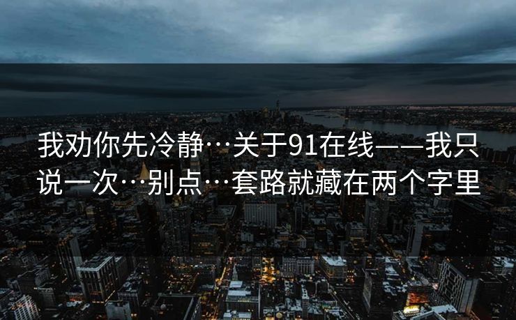 我劝你先冷静…关于91在线——我只说一次…别点…套路就藏在两个字里 我劝你先冷静…关于91在线——我只说一次…别点…套路就藏在两个字里