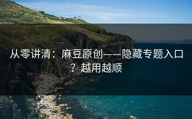 从零讲清：麻豆原创——隐藏专题入口？越用越顺
