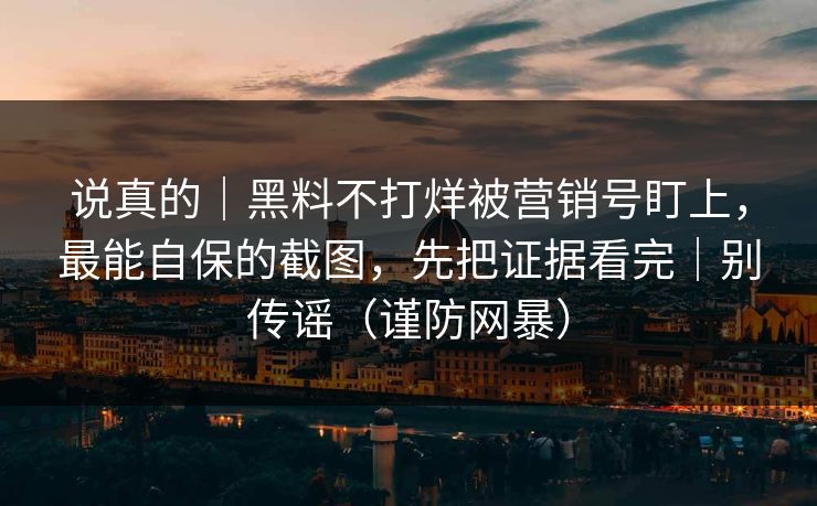 说真的｜黑料不打烊被营销号盯上，最能自保的截图，先把证据看完｜别传谣（谨防网暴）
