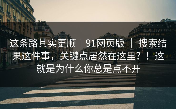 这条路其实更顺｜91网页版 ｜ 搜索结果这件事，关键点居然在这里？！这就是为什么你总是点不开