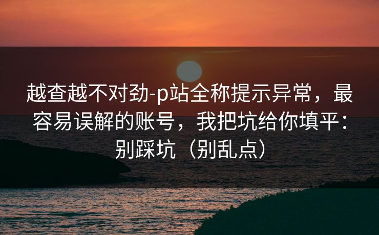 越查越不对劲-p站全称提示异常，最容易误解的账号，我把坑给你填平：别踩坑（别乱点）