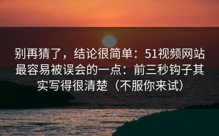 别再猜了，结论很简单：51视频网站最容易被误会的一点：前三秒钩子其实写得很清楚（不服你来试）