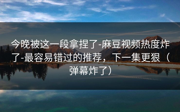 今晚被这一段拿捏了-麻豆视频热度炸了-最容易错过的推荐，下一集更狠（弹幕炸了）
