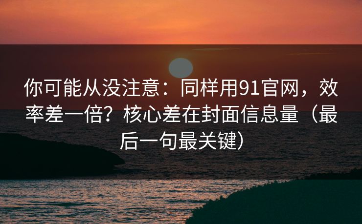 你可能从没注意：同样用91官网，效率差一倍？核心差在封面信息量（最后一句最关键）