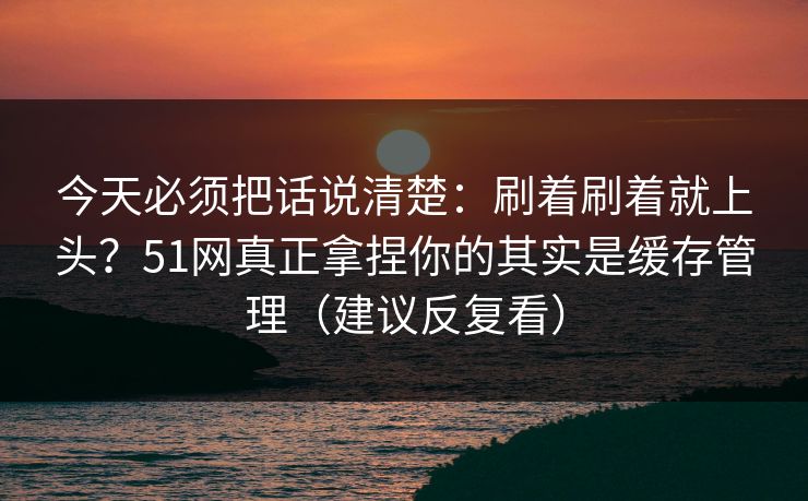 今天必须把话说清楚：刷着刷着就上头？51网真正拿捏你的其实是缓存管理（建议反复看）