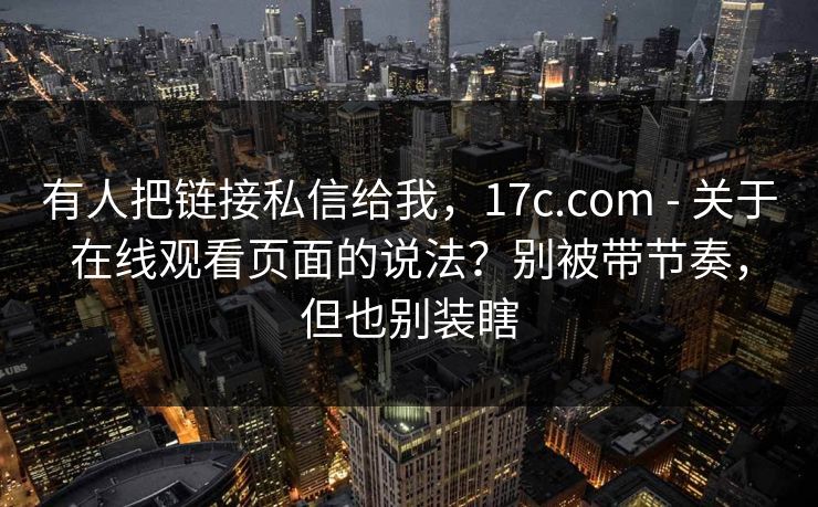 有人把链接私信给我，17c.com - 关于在线观看页面的说法？别被带节奏，但也别装瞎