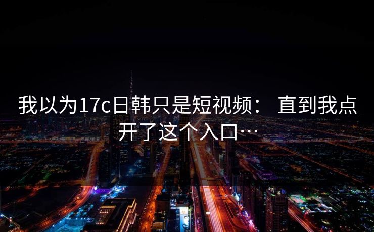我以为17c日韩只是短视频： 直到我点开了这个入口…