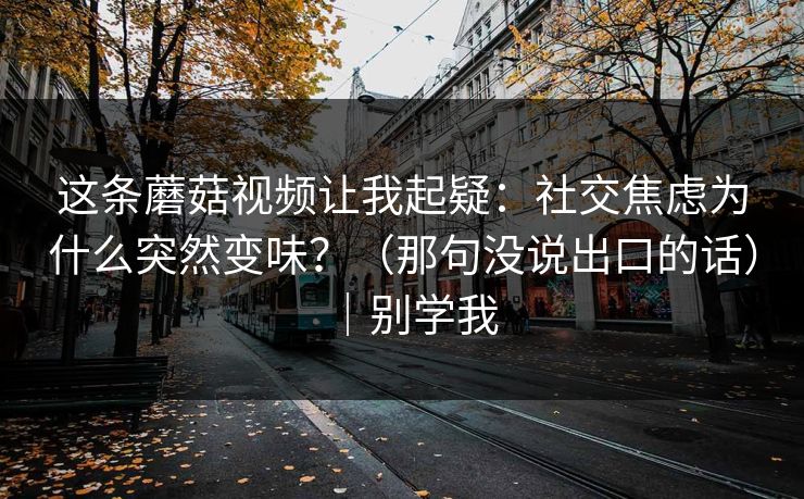 这条蘑菇视频让我起疑：社交焦虑为什么突然变味？（那句没说出口的话）｜别学我