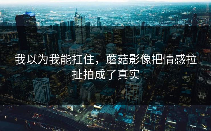 我以为我能扛住，蘑菇影像把情感拉扯拍成了真实