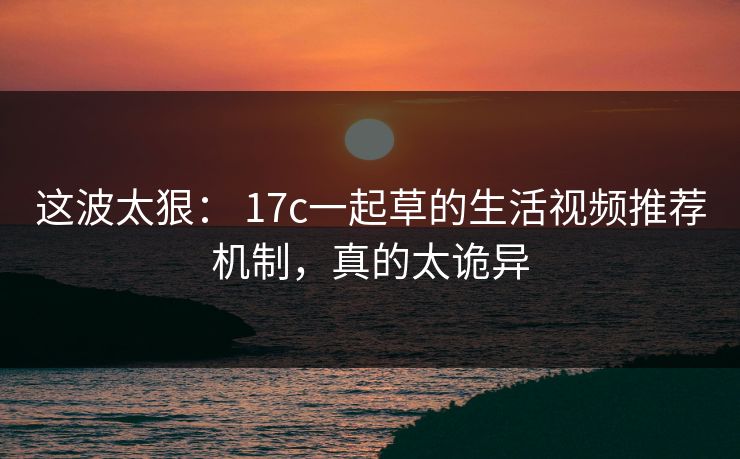这波太狠： 17c一起草的生活视频推荐机制，真的太诡异