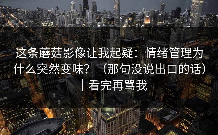 这条蘑菇影像让我起疑：情绪管理为什么突然变味？（那句没说出口的话）｜看完再骂我